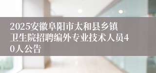 2025安徽阜阳市太和县乡镇卫生院招聘编外专业技术人员40人公告